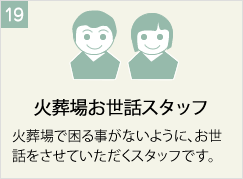 火葬場お世話スタッフ
火葬場で困る事がないように、お世話をさせていただくスタッフです。