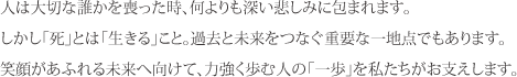 人は大切な誰かを喪った時、何よりも深い悲しみに包まれます。<br>しかし「死」とは「生きる」こと。過去と未来をつなぐ重要な一地点でもあります。<br>笑顔があふれる未来へ向けて、力強く歩む人の「一歩」を私たちがお支えします。