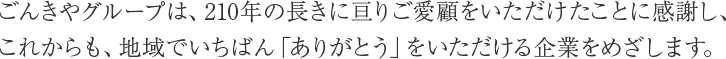 ごんきやグループは、209年の長きに亘りご愛顧をいただいたことに感謝し、これからも、地域でいちばん「ありがとう」をいただける企業を目指します。