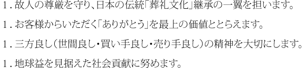 １．故人の尊厳を守り、日本の伝統「葬礼文化」継承の一翼を担います。１．お客様からいただく「ありがとう」を最上の価値ととらえます。１．三方良し（世間良し・買い手良し・売り手良し）の精神を大切にします。１．地球益を見据えた社会貢献に努めます。