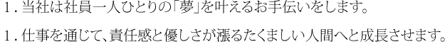 １．当社は社員一人ひとりの「夢」を叶えるお手伝いをします。１．仕事を通じて、責任感と優しさが漲るたくましい人間へと成長させます。