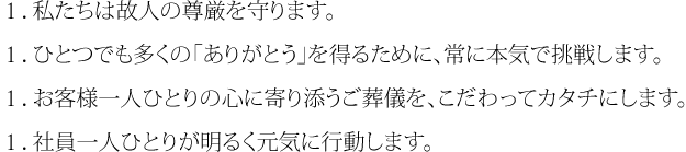 １．私たちは故人の尊厳を守ります。１．ひとつでも多くの「ありがとう」を得るために、常に本気で挑戦します。１．お客様一人ひとりの心に寄り添うご葬儀を、こだわってカタチにします。１．社員一人ひとりが明るく元気に行動します。